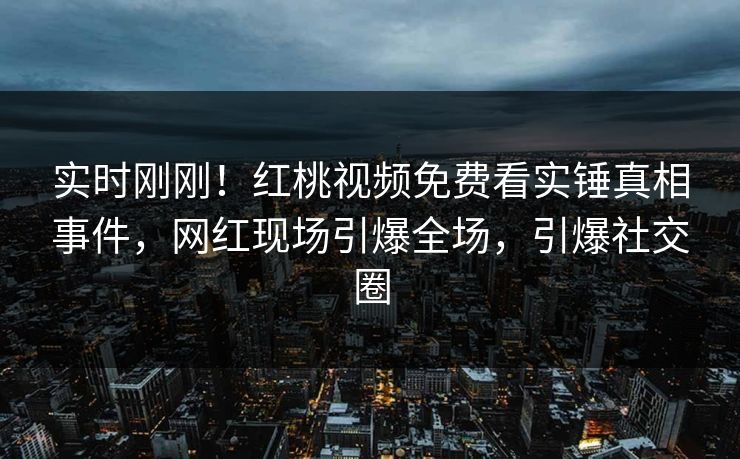 实时刚刚！红桃视频免费看实锤真相事件，网红现场引爆全场，引爆社交圈