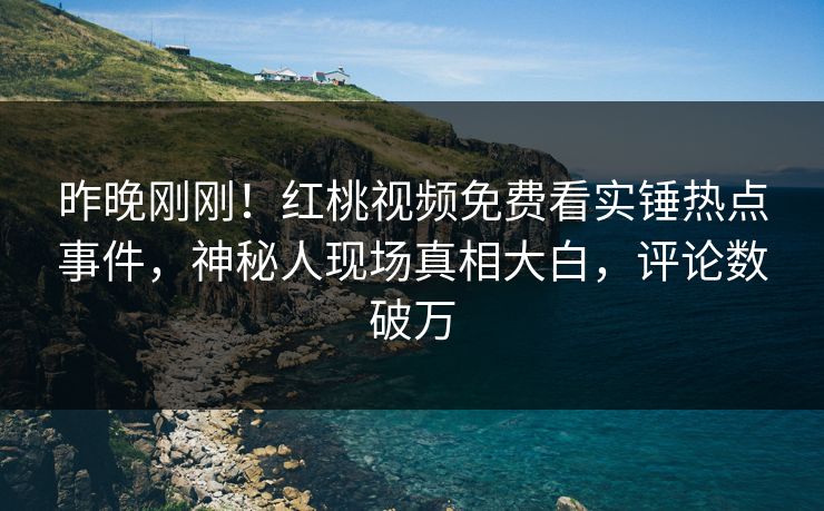 昨晚刚刚！红桃视频免费看实锤热点事件，神秘人现场真相大白，评论数破万