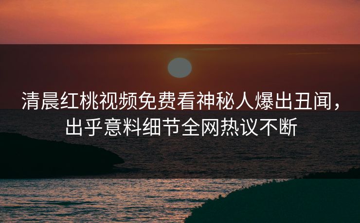 清晨红桃视频免费看神秘人爆出丑闻，出乎意料细节全网热议不断