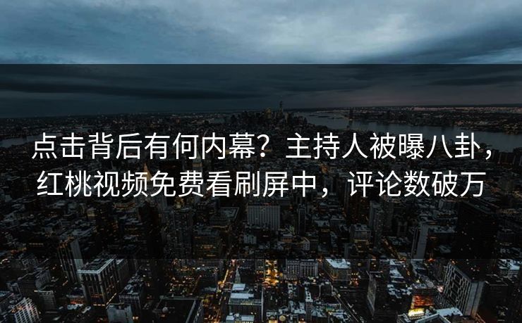 点击背后有何内幕？主持人被曝八卦，红桃视频免费看刷屏中，评论数破万