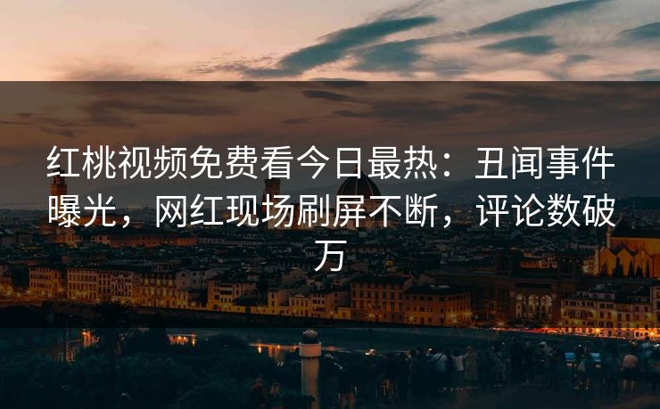 红桃视频免费看今日最热：丑闻事件曝光，网红现场刷屏不断，评论数破万