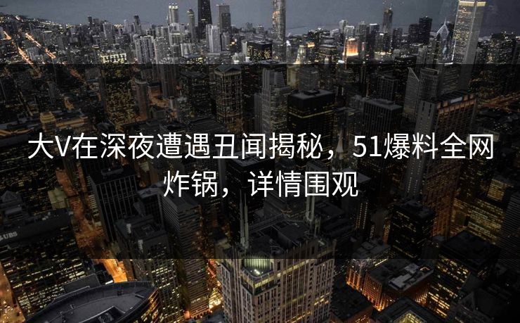 大V在深夜遭遇丑闻揭秘，51爆料全网炸锅，详情围观