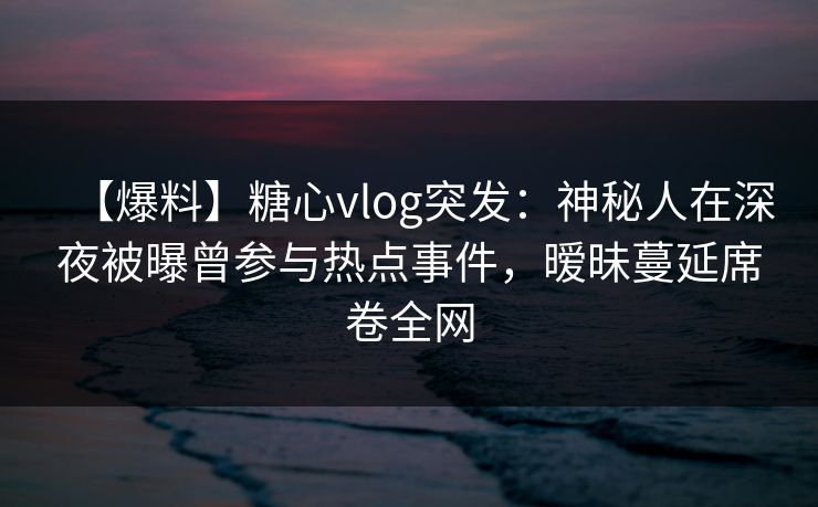 【爆料】糖心vlog突发：神秘人在深夜被曝曾参与热点事件，暧昧蔓延席卷全网