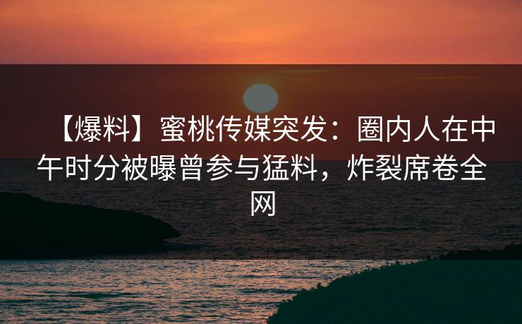【爆料】蜜桃传媒突发：圈内人在中午时分被曝曾参与猛料，炸裂席卷全网