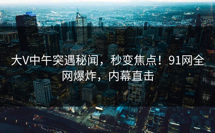 大V中午突遇秘闻，秒变焦点！91网全网爆炸，内幕直击