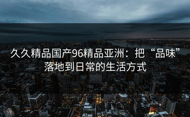 久久精品国产96精品亚洲：把“品味”落地到日常的生活方式