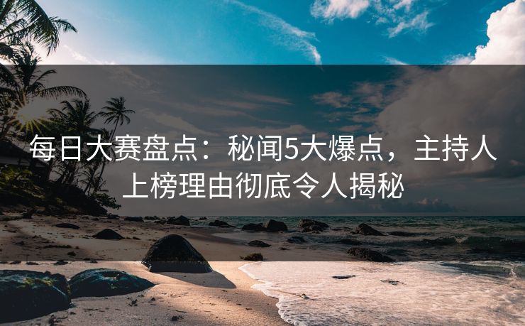 每日大赛盘点：秘闻5大爆点，主持人上榜理由彻底令人揭秘