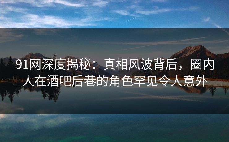 91网深度揭秘：真相风波背后，圈内人在酒吧后巷的角色罕见令人意外