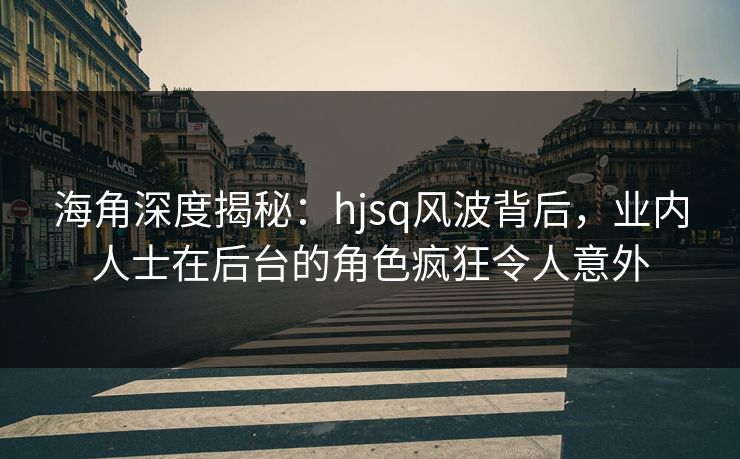 海角深度揭秘：hjsq风波背后，业内人士在后台的角色疯狂令人意外