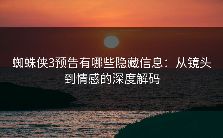 蜘蛛侠3预告有哪些隐藏信息：从镜头到情感的深度解码