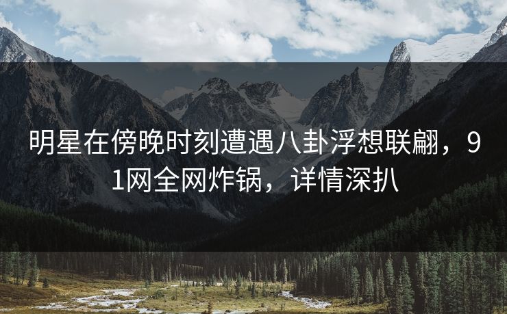 明星在傍晚时刻遭遇八卦浮想联翩，91网全网炸锅，详情深扒