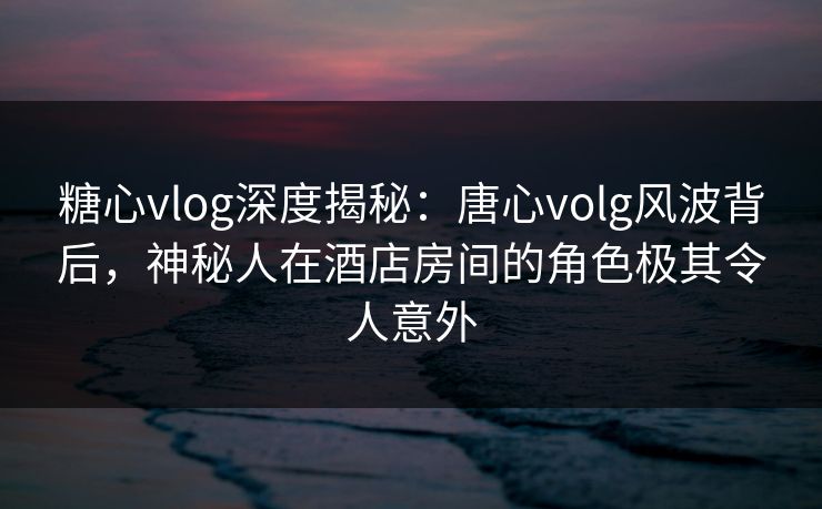 糖心vlog深度揭秘：唐心volg风波背后，神秘人在酒店房间的角色极其令人意外