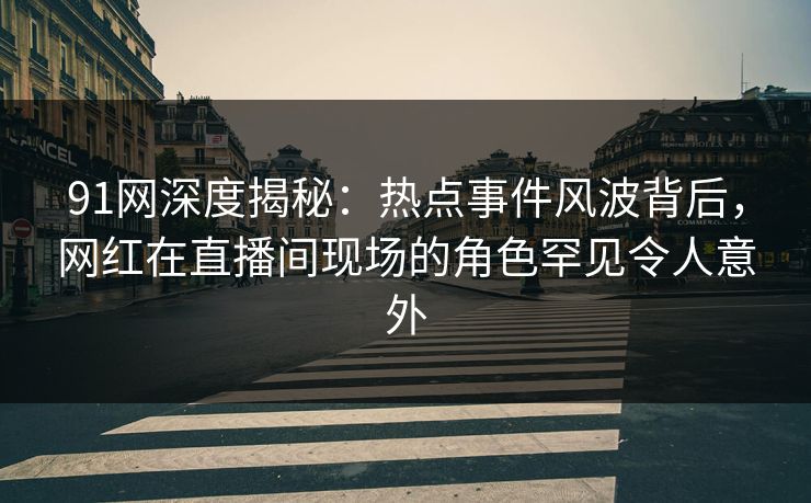 91网深度揭秘：热点事件风波背后，网红在直播间现场的角色罕见令人意外