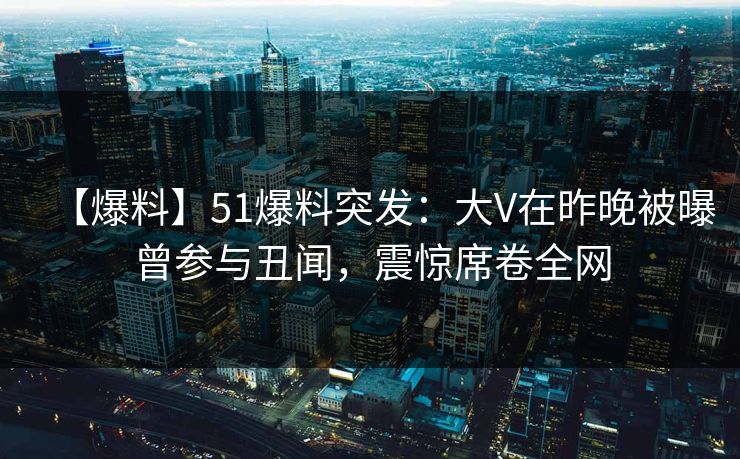 【爆料】51爆料突发：大V在昨晚被曝曾参与丑闻，震惊席卷全网