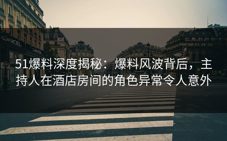 51爆料深度揭秘：爆料风波背后，主持人在酒店房间的角色异常令人意外