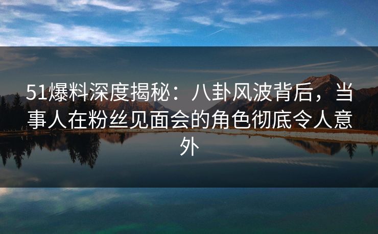51爆料深度揭秘：八卦风波背后，当事人在粉丝见面会的角色彻底令人意外