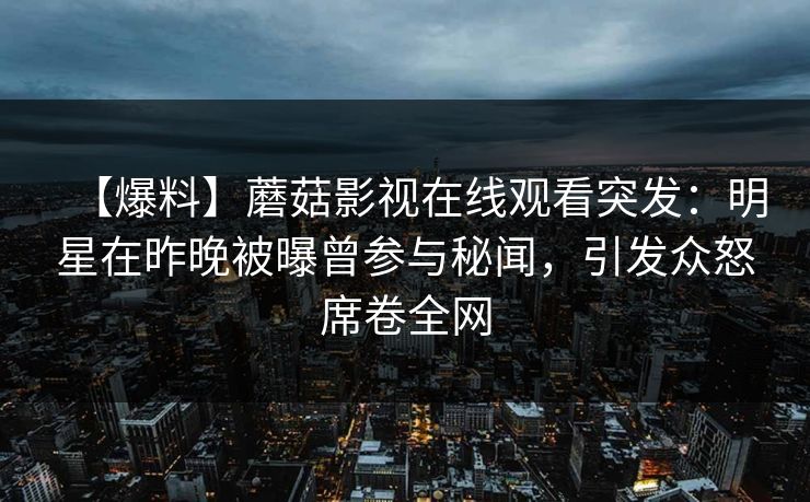 【爆料】蘑菇影视在线观看突发：明星在昨晚被曝曾参与秘闻，引发众怒席卷全网