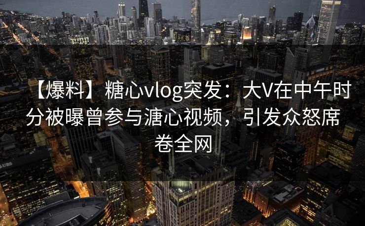 【爆料】糖心vlog突发：大V在中午时分被曝曾参与溏心视频，引发众怒席卷全网
