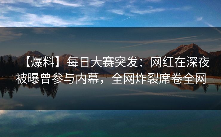 【爆料】每日大赛突发：网红在深夜被曝曾参与内幕，全网炸裂席卷全网