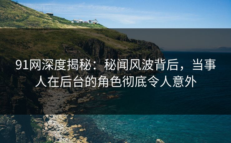 91网深度揭秘：秘闻风波背后，当事人在后台的角色彻底令人意外