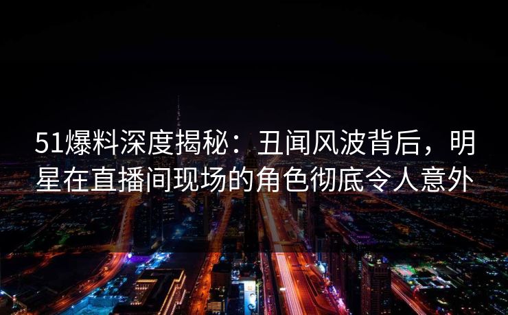 51爆料深度揭秘：丑闻风波背后，明星在直播间现场的角色彻底令人意外