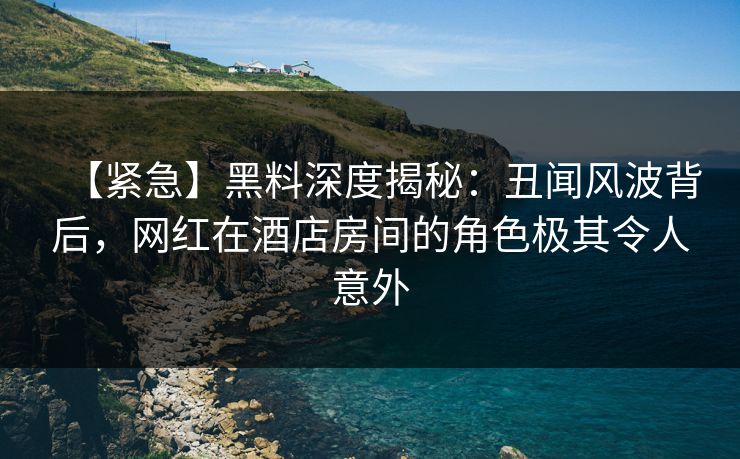 【紧急】黑料深度揭秘：丑闻风波背后，网红在酒店房间的角色极其令人意外