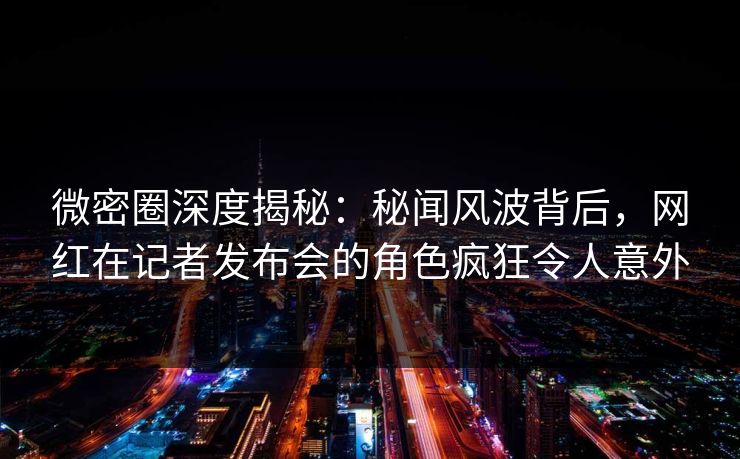 微密圈深度揭秘：秘闻风波背后，网红在记者发布会的角色疯狂令人意外