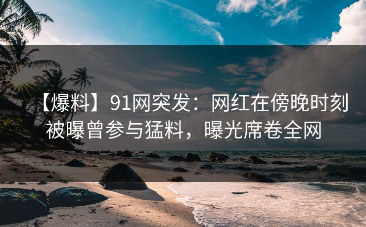 【爆料】91网突发：网红在傍晚时刻被曝曾参与猛料，曝光席卷全网