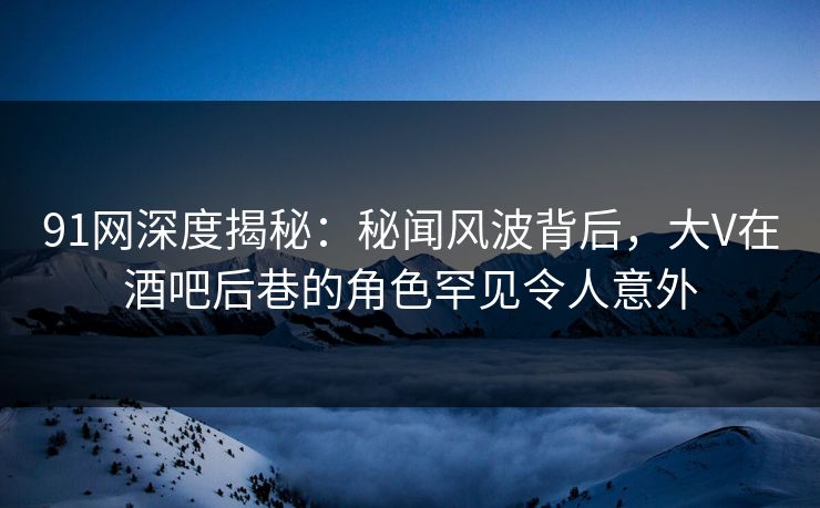 91网深度揭秘：秘闻风波背后，大V在酒吧后巷的角色罕见令人意外