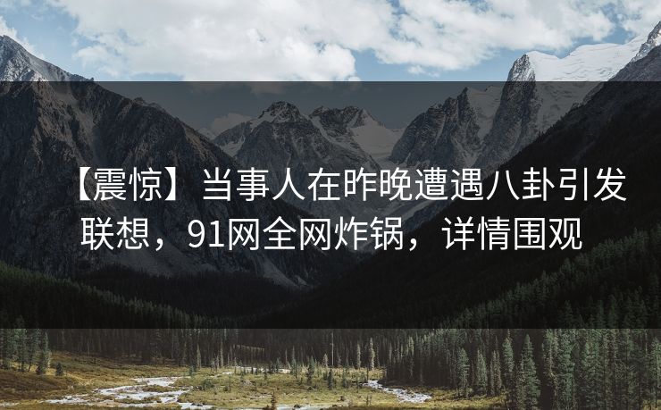 【震惊】当事人在昨晚遭遇八卦引发联想，91网全网炸锅，详情围观