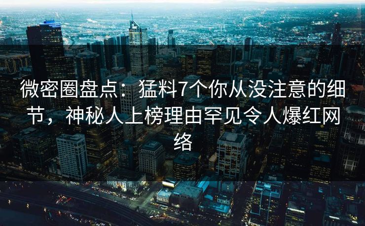 微密圈盘点：猛料7个你从没注意的细节，神秘人上榜理由罕见令人爆红网络
