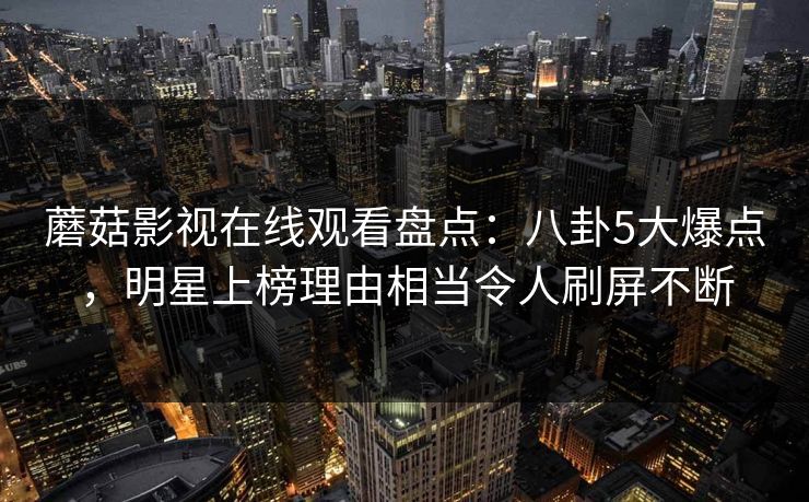 蘑菇影视在线观看盘点：八卦5大爆点，明星上榜理由相当令人刷屏不断