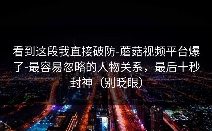 看到这段我直接破防-蘑菇视频平台爆了-最容易忽略的人物关系，最后十秒封神（别眨眼）