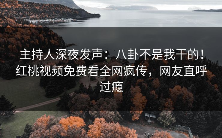 主持人深夜发声：八卦不是我干的！红桃视频免费看全网疯传，网友直呼过瘾