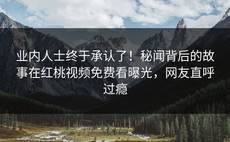 业内人士终于承认了！秘闻背后的故事在红桃视频免费看曝光，网友直呼过瘾