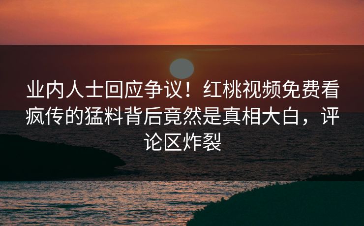 业内人士回应争议！红桃视频免费看疯传的猛料背后竟然是真相大白，评论区炸裂