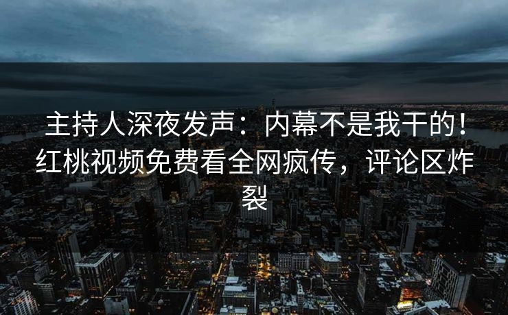 主持人深夜发声：内幕不是我干的！红桃视频免费看全网疯传，评论区炸裂