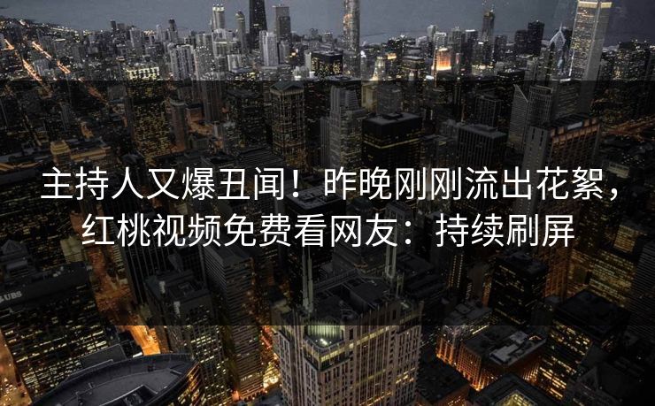 主持人又爆丑闻！昨晚刚刚流出花絮，红桃视频免费看网友：持续刷屏