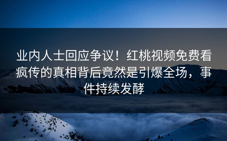 业内人士回应争议！红桃视频免费看疯传的真相背后竟然是引爆全场，事件持续发酵