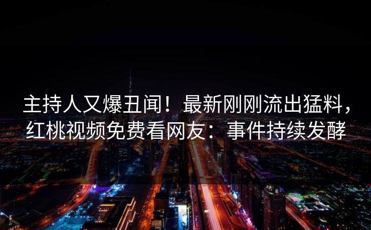 主持人又爆丑闻！最新刚刚流出猛料，红桃视频免费看网友：事件持续发酵