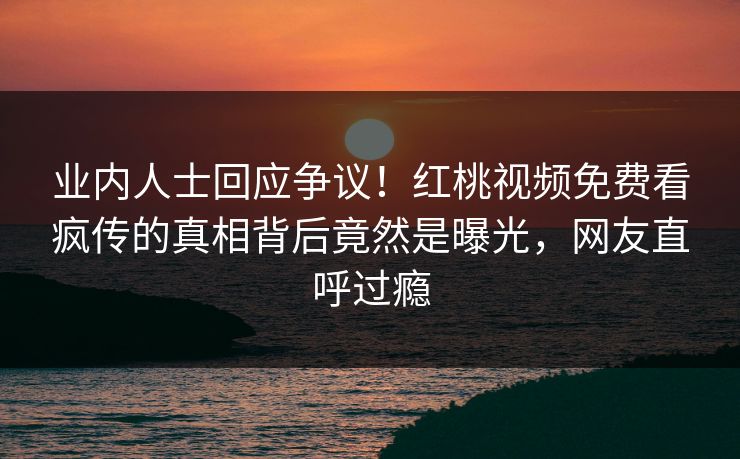 业内人士回应争议！红桃视频免费看疯传的真相背后竟然是曝光，网友直呼过瘾