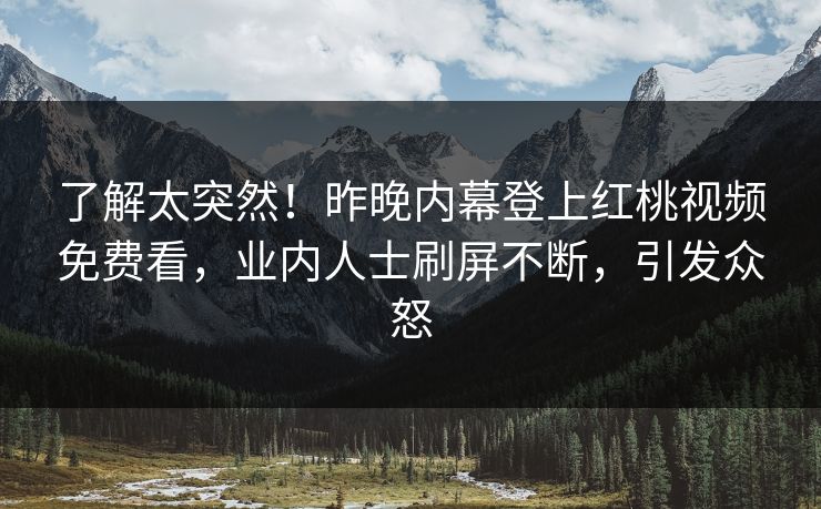了解太突然！昨晚内幕登上红桃视频免费看，业内人士刷屏不断，引发众怒