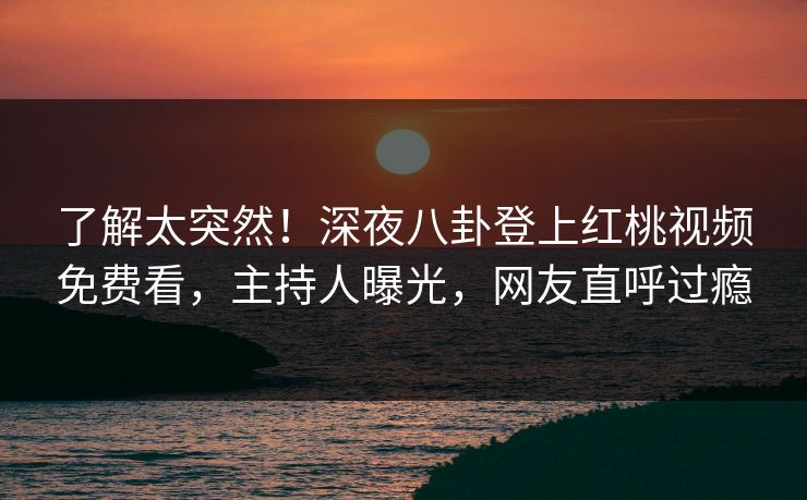 了解太突然！深夜八卦登上红桃视频免费看，主持人曝光，网友直呼过瘾