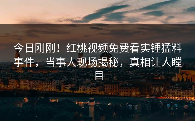 今日刚刚！红桃视频免费看实锤猛料事件，当事人现场揭秘，真相让人瞠目