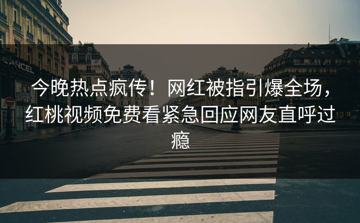 今晚热点疯传！网红被指引爆全场，红桃视频免费看紧急回应网友直呼过瘾