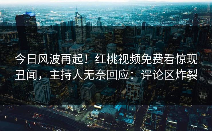 今日风波再起！红桃视频免费看惊现丑闻，主持人无奈回应：评论区炸裂