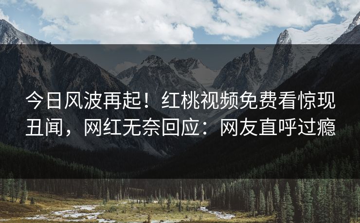 今日风波再起！红桃视频免费看惊现丑闻，网红无奈回应：网友直呼过瘾