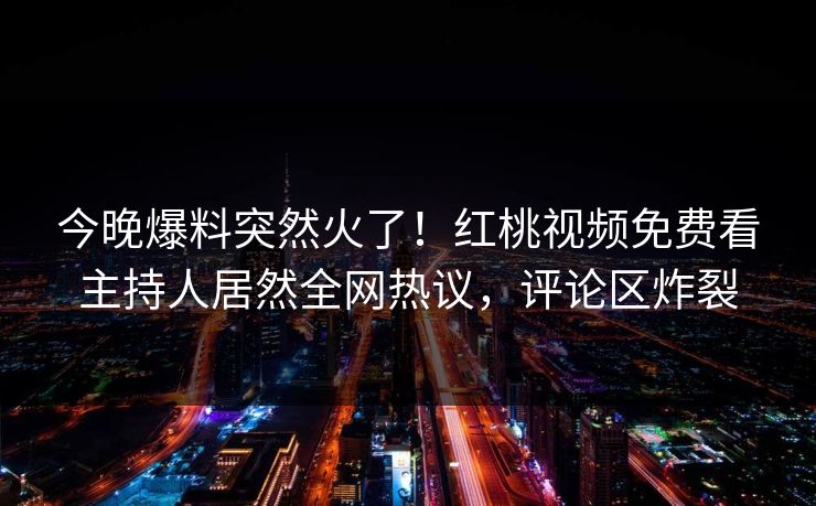 今晚爆料突然火了！红桃视频免费看主持人居然全网热议，评论区炸裂