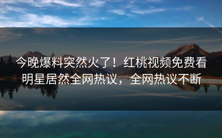 今晚爆料突然火了！红桃视频免费看明星居然全网热议，全网热议不断