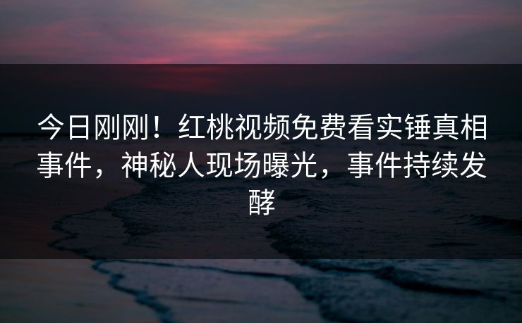 今日刚刚！红桃视频免费看实锤真相事件，神秘人现场曝光，事件持续发酵